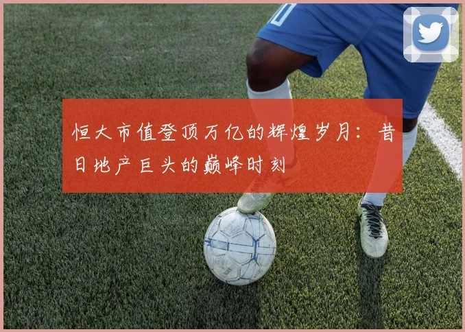 恒大市值登顶万亿的辉煌岁月：昔日地产巨头的巅峰时刻