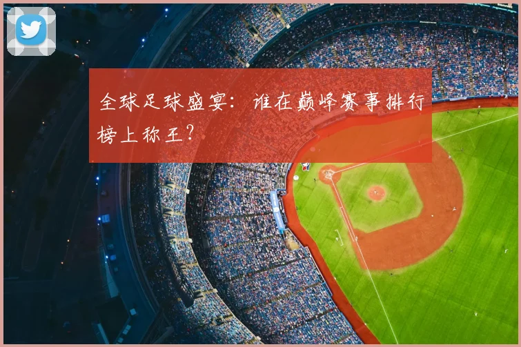 全球足球盛宴：谁在巅峰赛事排行榜上称王？