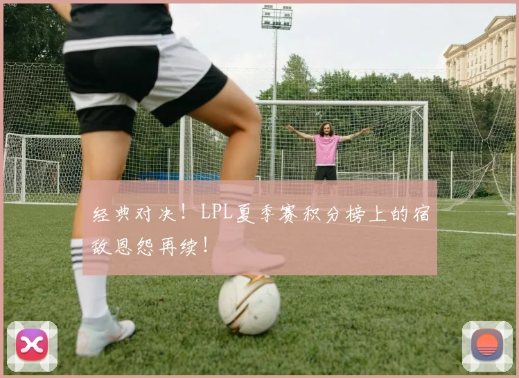 经典对决!LPL夏季赛积分榜上的宿敌恩怨再续!