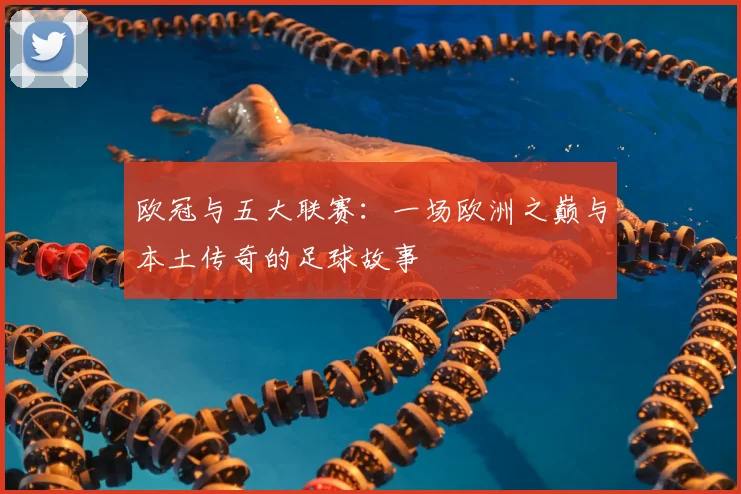 欧冠与五大联赛：一场欧洲之巅与本土传奇的足球故事