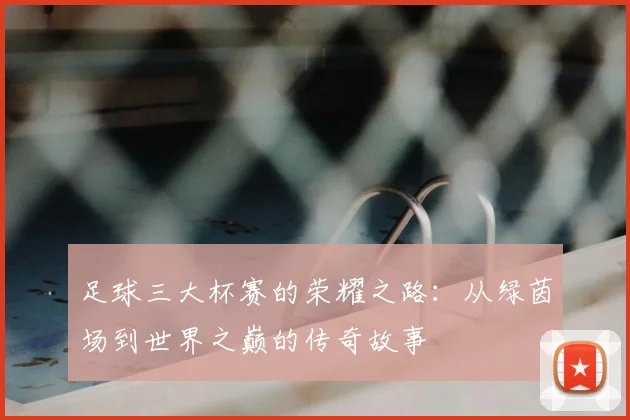 足球三大杯赛的荣耀之路：从绿茵场到世界之巅的传奇故事