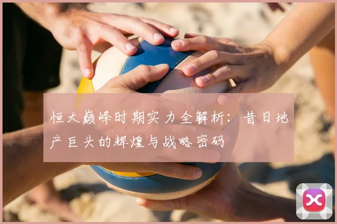 恒大巅峰时期实力全解析:昔日地产巨头的辉煌与战略密码
